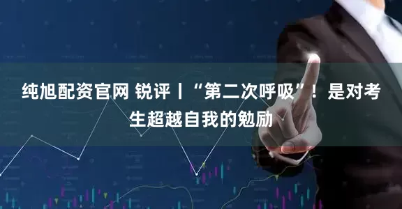 纯旭配资官网 锐评丨“第二次呼吸”！是对考生超越自我的勉励