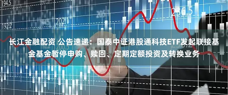长江金融配资 公告速递：国泰中证港股通科技ETF发起联接基金基金暂停申购、赎回、定期定额投资及转换业务