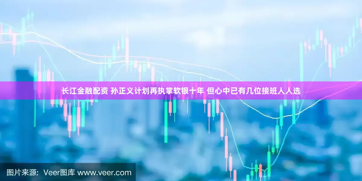 长江金融配资 孙正义计划再执掌软银十年 但心中已有几位接班人人选