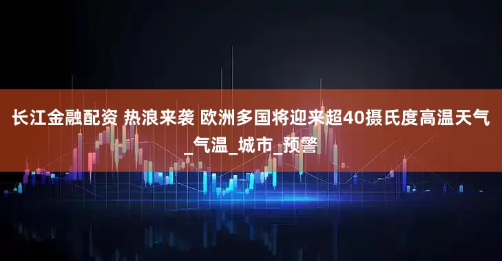 长江金融配资 热浪来袭 欧洲多国将迎来超40摄氏度高温天气_气温_城市_预警