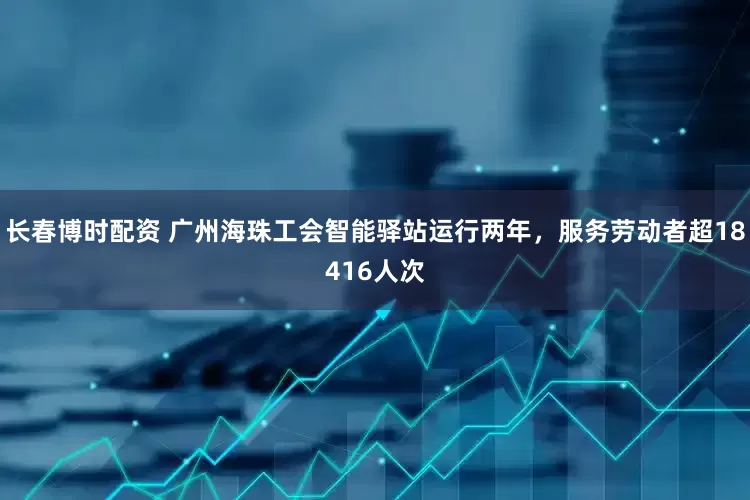 长春博时配资 广州海珠工会智能驿站运行两年，服务劳动者超18416人次