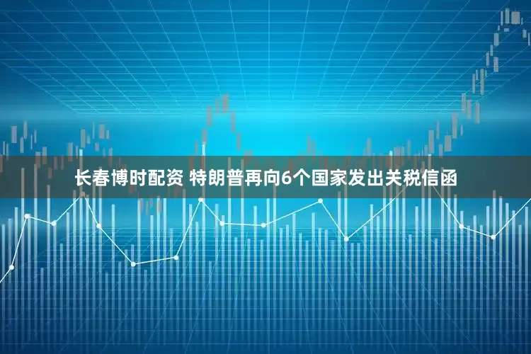 长春博时配资 特朗普再向6个国家发出关税信函