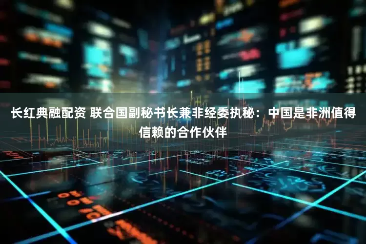 长红典融配资 联合国副秘书长兼非经委执秘：中国是非洲值得信赖的合作伙伴
