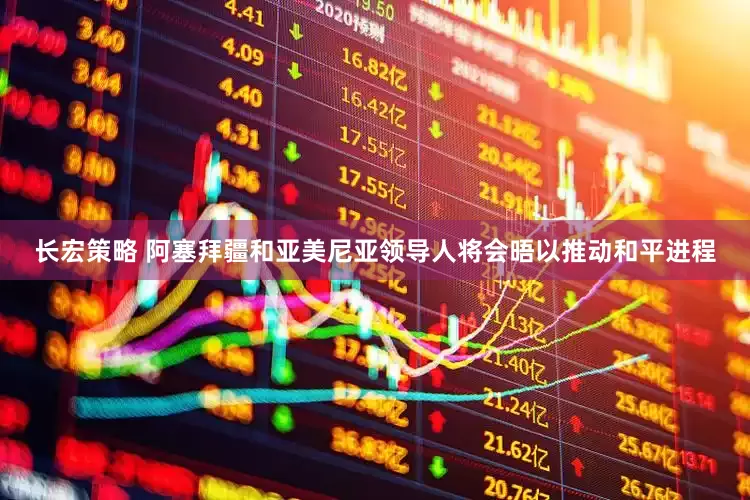 长宏策略 阿塞拜疆和亚美尼亚领导人将会晤以推动和平进程