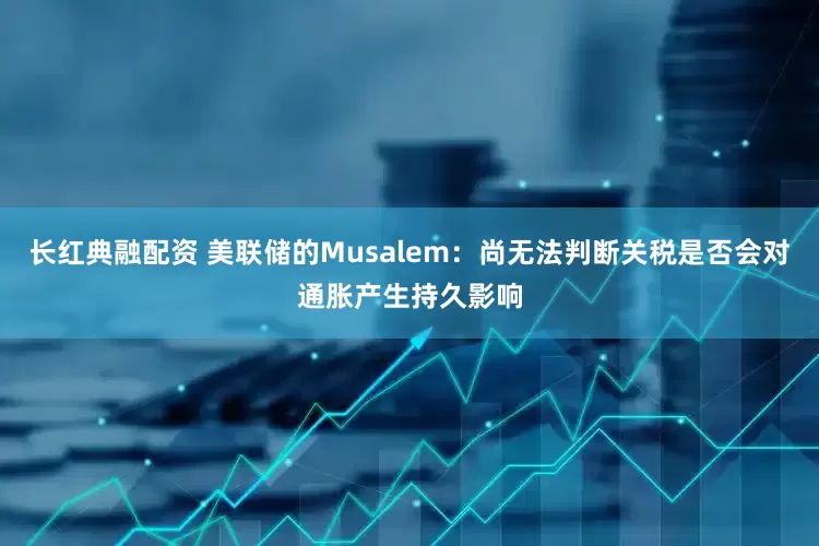 长红典融配资 美联储的Musalem：尚无法判断关税是否会对通胀产生持久影响