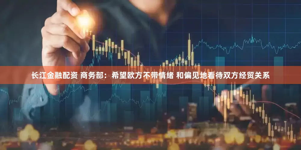 长江金融配资 商务部：希望欧方不带情绪 和偏见地看待双方经贸关系