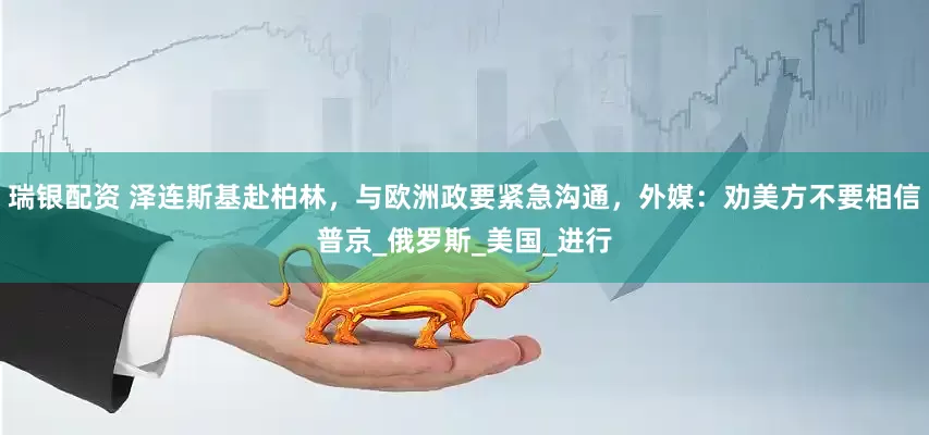 瑞银配资 泽连斯基赴柏林，与欧洲政要紧急沟通，外媒：劝美方不要相信普京_俄罗斯_美国_进行