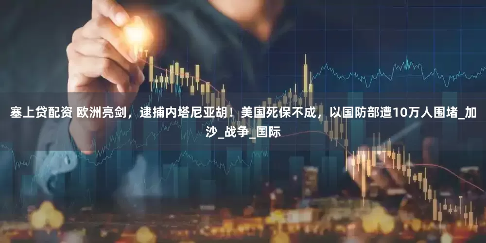塞上贷配资 欧洲亮剑，逮捕内塔尼亚胡！美国死保不成，以国防部遭10万人围堵_加沙_战争_国际