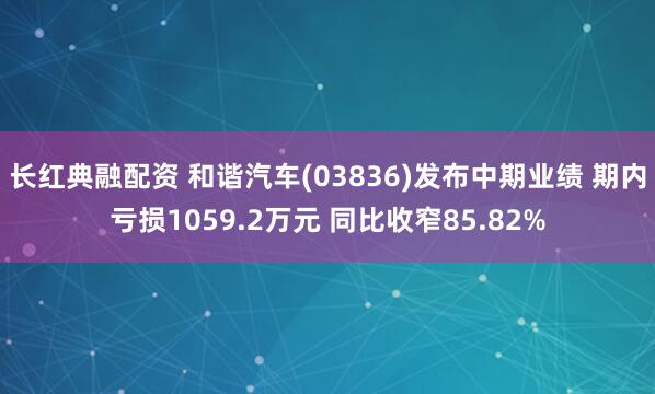 长红典融配资 和谐汽车(03836)发布中期业绩 期内亏损1059.2万元 同比收窄85.82%