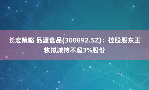 长宏策略 品渥食品(300892.SZ)：控股股东王牧拟减持不超3%股份