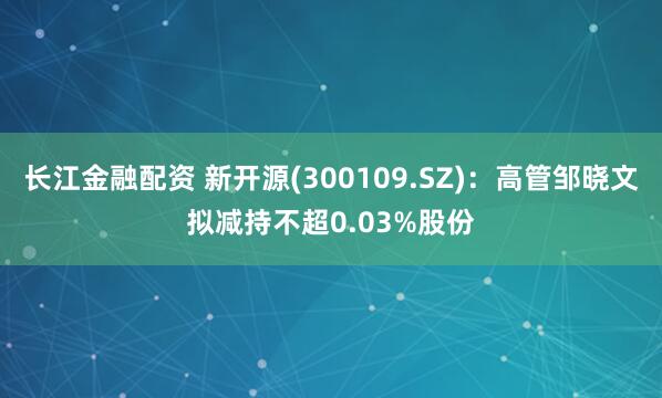 长江金融配资 新开源(300109.SZ)：高管邹晓文拟减持不超0.03%股份