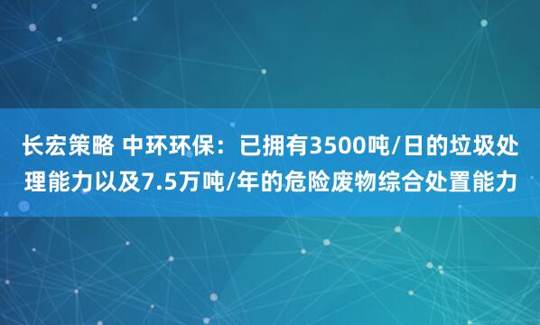 长宏策略 中环环保：已拥有3500吨/日的垃圾处理能力以及7.5万吨/年的危险废物综合处置能力