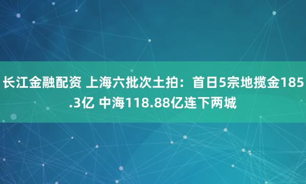 长江金融配资 上海六批次土拍：首日5宗地揽金185.3亿 中海118.88亿连下两城