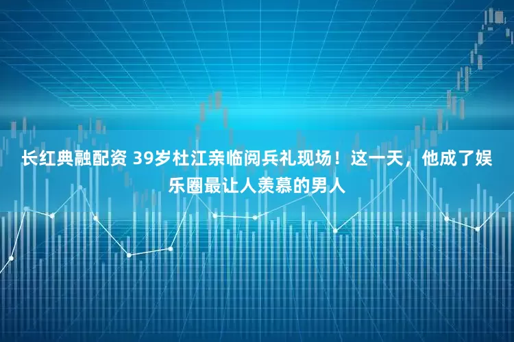 长红典融配资 39岁杜江亲临阅兵礼现场！这一天，他成了娱乐圈最让人羡慕的男人