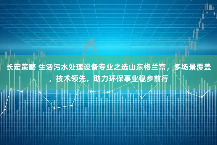 长宏策略 生活污水处理设备专业之选山东格兰富，多场景覆盖，技术领先，助力环保事业稳步前行