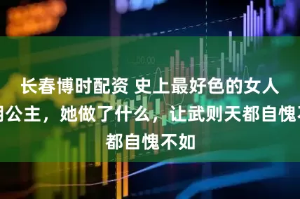 长春博时配资 史上最好色的女人山阴公主，她做了什么，让武则天都自愧不如