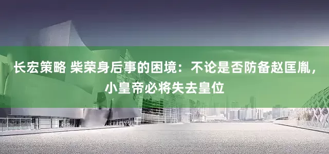 长宏策略 柴荣身后事的困境：不论是否防备赵匡胤，小皇帝必将失去皇位
