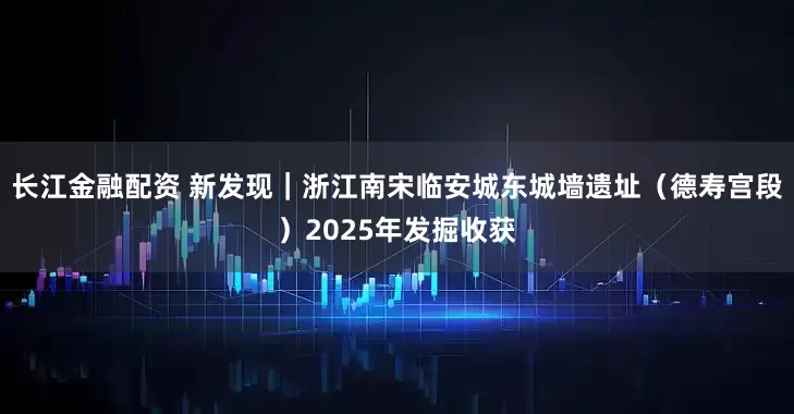 长江金融配资 新发现｜浙江南宋临安城东城墙遗址（德寿宫段）2025年发掘收获