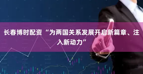 长春博时配资 “为两国关系发展开启新篇章、注入新动力”