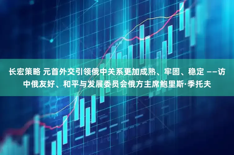长宏策略 元首外交引领俄中关系更加成熟、牢固、稳定 ——访中俄友好、和平与发展委员会俄方主席鲍里斯·季托夫