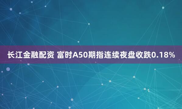 长江金融配资 富时A50期指连续夜盘收跌0.18%